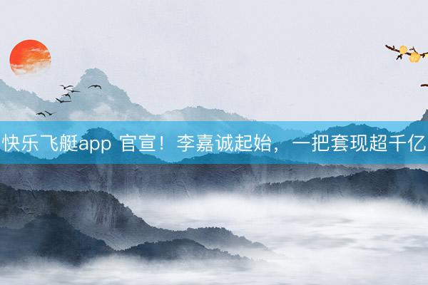 快乐飞艇app 官宣!李嘉诚起始,一把套现超千亿