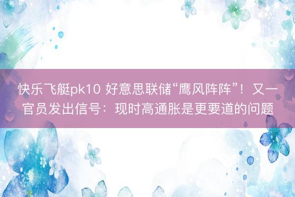 快乐飞艇pk10 好意思联储“鹰风阵阵”！又一官员发出信号：现时高通胀是更要道的问题