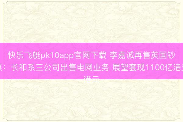 快乐飞艇pk10app官网下载 李嘉诚再售英国钞票：长和系三公司出售电网业务 展望套现1100亿港元