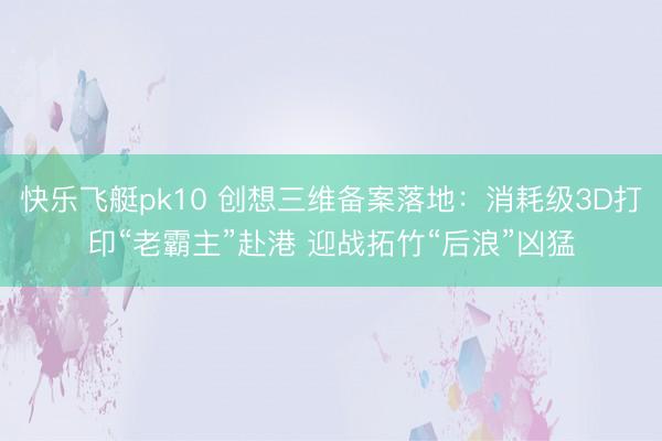 快乐飞艇pk10 创想三维备案落地:消耗级3D打印“老霸主”赴港 迎战拓竹“后浪”凶猛