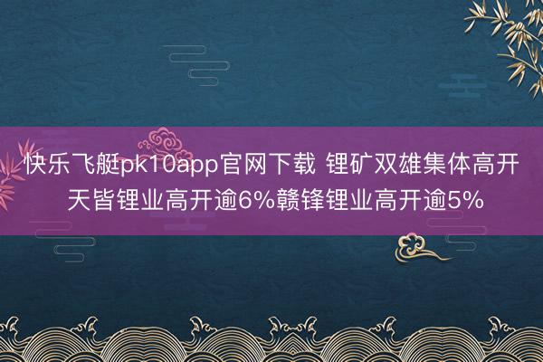 快乐飞艇pk10app官网下载 锂矿双雄集体高开 天皆锂业高开逾6%赣锋锂业高开逾5%