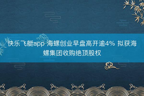快乐飞艇app 海螺创业早盘高开逾4% 拟获海螺集团收购绝顶股权