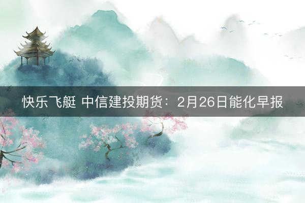 快乐飞艇 中信建投期货:2月26日能化早报