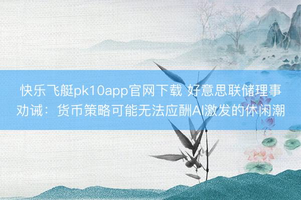 快乐飞艇pk10app官网下载 好意思联储理事劝诫:货币策略可能无法应酬AI激发的休闲潮