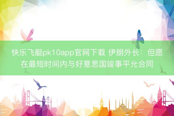 快乐飞艇pk10app官网下载 伊朗外长:但愿在最短时间内与好意思国竣事平允合同