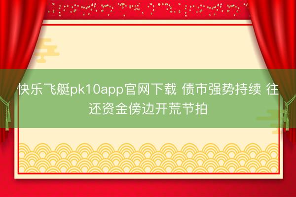 快乐飞艇pk10app官网下载 债市强势持续 往还资金傍边开荒节拍