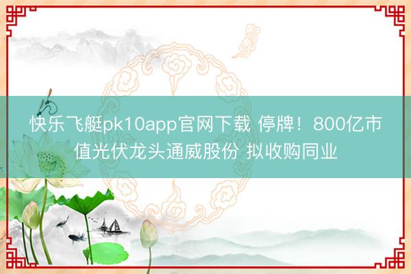 快乐飞艇pk10app官网下载 停牌！800亿市值光伏龙头通威股份 拟收购同业