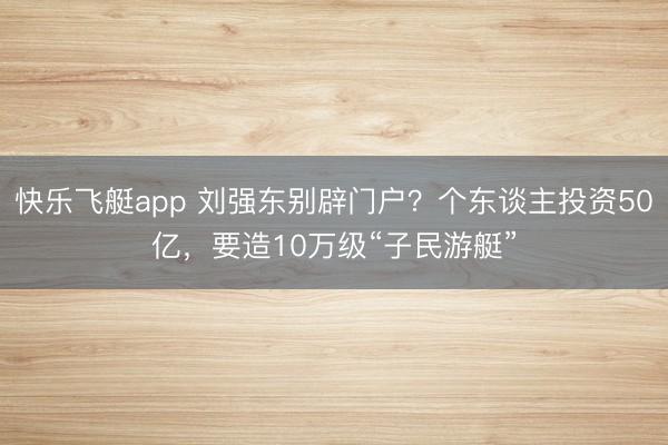 快乐飞艇app 刘强东别辟门户?个东谈主投资50亿,要造10万级“子民游艇”