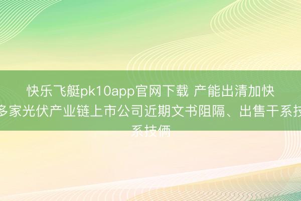 快乐飞艇pk10app官网下载 产能出清加快,多家光伏产业链上市公司近期文书阻隔、出售干系技俩