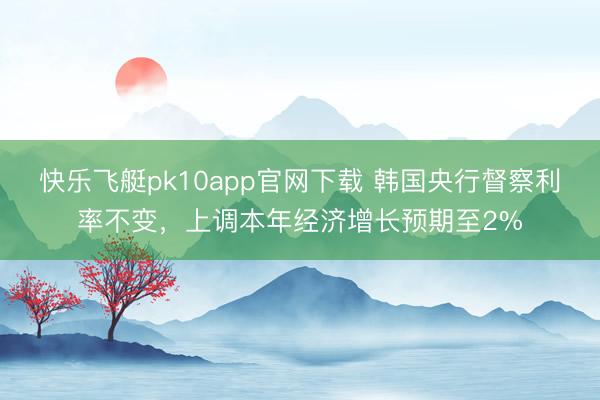 快乐飞艇pk10app官网下载 韩国央行督察利率不变，上调本年经济增长预期至2%