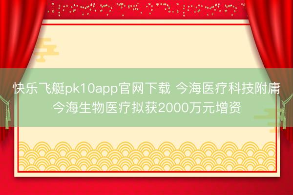 快乐飞艇pk10app官网下载 今海医疗科技附庸今海生物医疗拟获2000万元增资