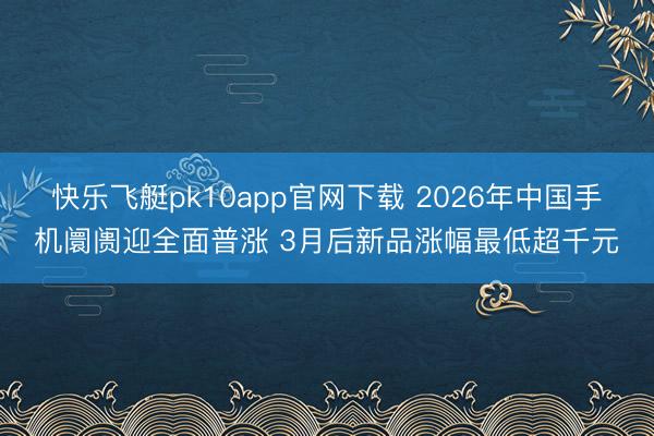 快乐飞艇pk10app官网下载 2026年中国手机阛阓迎全面普涨 3月后新品涨幅最低超千元