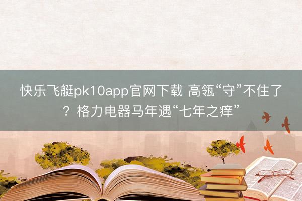 快乐飞艇pk10app官网下载 高瓴“守”不住了？格力电器马年遇“七年之痒”