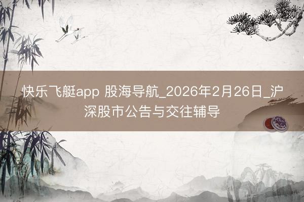 快乐飞艇app 股海导航_2026年2月26日_沪深股市公告与交往辅导