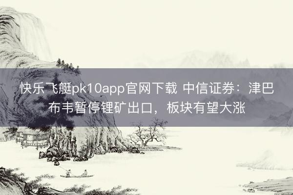 快乐飞艇pk10app官网下载 中信证券：津巴布韦暂停锂矿出口，板块有望大涨