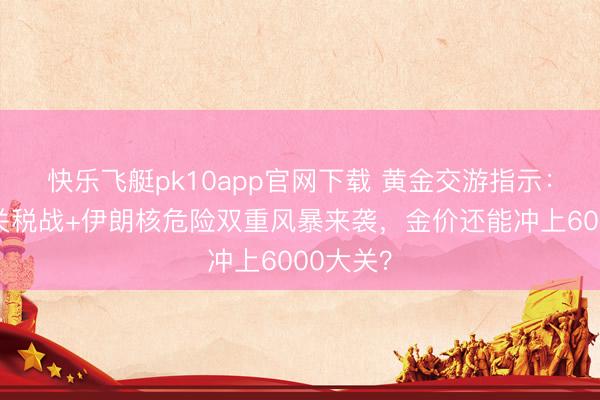 快乐飞艇pk10app官网下载 黄金交游指示:特朗普关税战+伊朗核危险双重风暴来袭,金价还能冲上6000大关?
