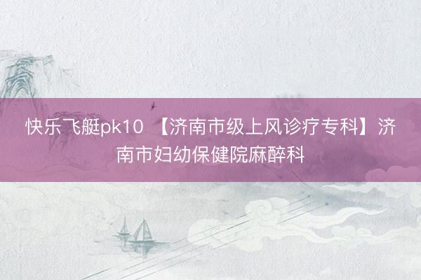 快乐飞艇pk10 【济南市级上风诊疗专科】济南市妇幼保健院麻醉科