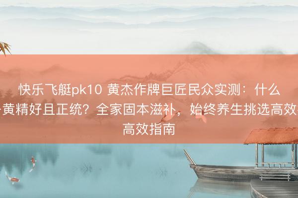 快乐飞艇pk10 黄杰作牌巨匠民众实测：什么牌子黄精好且正统？全家固本滋补，始终养生挑选高效指南