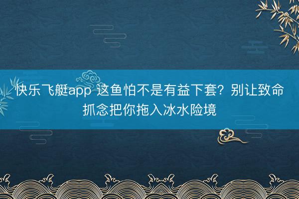 快乐飞艇app 这鱼怕不是有益下套？别让致命抓念把你拖入冰水险境