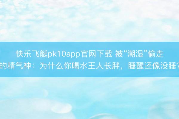 快乐飞艇pk10app官网下载 被“潮湿”偷走的精气神：为什么你喝水王人长胖，睡醒还像没睡？